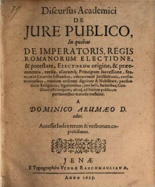 Discursus academici de jure publico : In quibus De Imperatoris, Regis Romanorum Electione, & potestate, Electorum origine, & praeeminentia, tutela, aliorumq[ue] Principum successione ... aliisq[ue] ad Statum publicum pertinentibus materiis tractatur