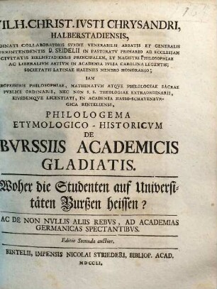 Wilh. Christ. Ivsti Chrysandri Halberstadiensis, Ordinati Collaboratoris Svmme Venerabilis Abbatis et Generalis Svperintendentis D. Seidelii In Pastoratv Primario Ad Ecclesiam Civitatis Helmstadiensis Principalem ... Philologema Etymologico-Historicvm De Bvrssiis Academicis Gladiatis : Ac De Non Nvllis Aliis Rebvs, Ad Academias Germanicas Spectantibvs = Woher die Studenten auf Universitäten Burßen heissen?