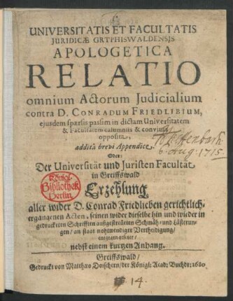 Universitatis Et Facultatis Iuridicae Gryphiswaldensis Apologetica Relatio omnium Actorum Iudicialium contra D. Conradum Friedlibium, eiusdem sparsis passim in dictam Universitatem & Facultatem calumniis & convitiis opposita, addita brevi Appendice. Oder Der Universität und Juristen Facultät in Greiffswald Erzehlung aller wider D. Conrad Friedlieben gerichtlich-ergangenen Acten, seinen wider dieselbe hin und wieder in gedrucketen Schrifften außgestreüeten Schmäh- und Lästerungen/ an staat nohtwendiger Vertheidigung/ entgegengesetzet/ nebst einem kurtzen Anhang