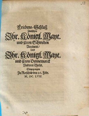 Friedens-Schluß Zwischen Jhr. Königl. Mayt. und Cron Schweden An einem, Und Jhr. Königl. Mayt. und Cron Dennemarck Anderen Theils : Eingegangen Zu Rotschild den 26. Febr. M.DC.LVIII.