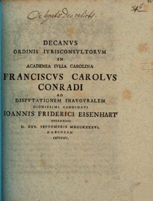 Decanus ordinis iurisconsultorum in Academia Iulia Carolina Franciscus Carolus Conradi ad disputationem inauguralem dignissimi candidati Ioannis Friderici Eisenhart ... invitat : [praefatus de legatis Deo relictis]