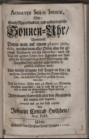 Achates Solis Index, Oder: Gantz Neu-erfundene und unbetriegliche Sonnen-Uhr : Vermittelst Deren man auf einem plano pendulo, welches man aller Orten ohne die geringste Beschwerde mit sich führen kan, durch alle Tag deß gantzen Jahrs ohne Außnahm von Aufgang der Sonnen biß zu ihrem Niedergang, alle Augenblick, wo man sich auch befindet, eigentlich versichert wird, Um welche Stunde deß Tages es seye, in welchem Himmlischen Zeichen die Sonne sich befinde, wie hoch jedes Tages die grösseste Elevatio Solis seye ; Auf die Polus-Höhe von 48. Grad, 30. Minuten dergestalt eingerichtet, daß sie auch biß auf den 47. und 50. Grad der Mitternächtigen Breite sicherlich zu gebrauchen ; Jedermann, sonderlich aber den Reysenden sehr nutzlich und bequem
