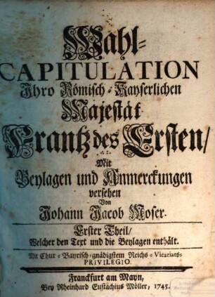 Wahl-Capitulation Ihro Römisch-Kayserlichen Majestät Frantz des Ersten, Erster Theil. ... Welcher den Text und die Beylagen enthält