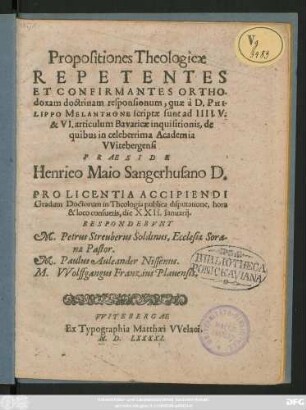 Propositiones Theologicae || REPETENTES || ET CONFIRMANTES ORTHO-||doxam doctrinam responsionum, quae à D. PHI-||LIPPO MELANTHONE scriptae sunt ad IIII. V.|| & VI. articulum Bavaricae inquisitionis, de || quibus in celeberrima Academia || VVitebergensi || PRAESIDE || Henrico Maio Sangerhusano D.|| PRO LICENTIA ACCIPIENDI || Gradum Doctorum in Theologia publica disputatione ... || die XXII. Ianuarij.|| RESPONDEBVNT || M. Petrus Streuberus Soldinus, Ecclesiae Sora-||nae Pastor.|| M. Paulus Auleander Nissenus.|| M. VVolffgangus Franzius Plauensis.||