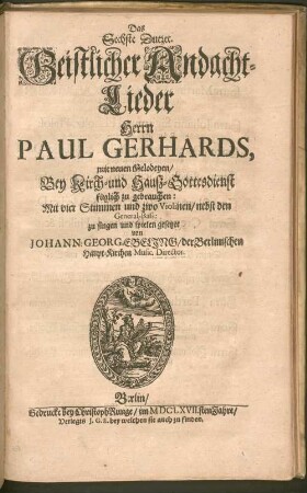 Pauli Gerhardi Geistliche Andachten : Bestehend in hundert und zwantzig Liedern/ Auff Hoher und vornehmer Herren Anfoderung in ein Buch gebracht ; Der göttlichen Majestät zu foderst Zu Ehren/ denn auch der werthen und bedrängten Christenheit zu Trost/ und einer jedweden gläubigen Seelen Zu Vermehrung ihres Christenthums Also Dutzendweise mit neuen sechsstimmigen Melodeyen gezieret, 6