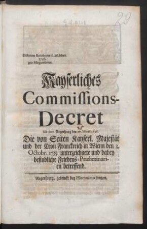 Kayserliches Commissions-Decret sub dato Regenspurg den 17. Martii 1736. Die von Seiten Kayserl. Majestät und der Cron Franckreich in Wienn den 3. Octobr. 1735. unterzeichnete und dabey befindliche Friedens-Præliminarien betreffend : Dictatum Ratisbonæ d. 26. Mart. 1736. per Moguntinum
