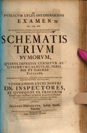 Ad Pvblicvm Lycei Schneebergensis Examen, ... Svb Schemate Trivm Nvmorvm, Qvibvs Impressa Cernitvr Avgvstorvm Caligvlae, Neronis Et Galbae Effigies, Cvm Manv Porrecta Ordines Circumstantes Pro Romanorvm More Adloqvens, ... Exorat Joannes Doppertvs, Francofvrt, Rector, [4]. ... IIX. Cal. Ivn. Et Seqventibvs Diebvs Priscorvm Consvetvdine Institvendvm, Svb Continvatione ... : [P. P. Dominica Exaudi A. S. R. M.D.CCV.]