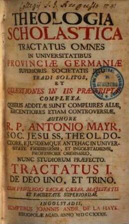 Theologia Scholastica : Tractatus Omnes In Universitatibus Provinciae Germaniae Superioris Societatis Jesu Tradi Solitos, Et Quaestiones In Iis Praescriptas Complexa. Quibus Additae Sunt Complures Aliae, Recentiores Etiam Controversiae, 1. De Deo Uno, Et Trino
