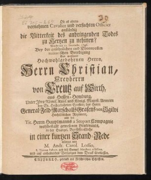 Ob es einem vornehmen Cavalier und versuchten Officier anständig die Bitterkeit des andringenden Todes zu Hertzen zu nehmen? : Wurde am 22. Novembr. 1746. Bey der ansehnlichen und Ehrenvollen militarischen Beerdigung Des weyland Hochwohlgebohrnen Herrn, Herrn Christian, Freyherrn von Creutz auf Wirth, aus Hessen-Homburg, Unter Ihro Römis. Kays. und Königl. Majest. Armeen bey Sr. Hochgebohrnen Excellenz des Herrn General-Feld-Marschalls Grafens von Ogilvi Hochlöblichen Regiment, und des Tit. Herrn Hauptmanns a Stupart Compagnie wohlbestallt gewesenen Lieutenants, in der Evangel. Barfüsser-Kirche in einer kurtzen Stand-Rede erörtert