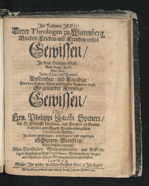 Derer Theologen zu Wittenberg Gnaden-Frieden- und Freuden-volles Gewissen/ In dem Heiligen Geist/ Aus Rom. XIV. Uber das/ In der That/ und Warheit/ Unfreudige/ und Unruhige/ Aber den Schein/ Titul/ und blossen Nahmen nach/ So genandte Freudige Gewissen/ (Tit.) Hrn. Philippi Jacobi Speneri ... In seinen ... Schweren-Berichten/ wider dieselbe bezeuget ...