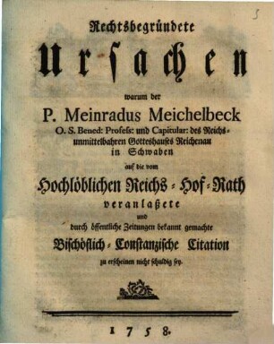 Rechtsbegründete Ursachen, warum der P. Meinradus Meichelbeck O. S. Bened. Profess. und Capitular des Reichsunmittelbahren Gotteshauses Reichenau in Schwaben, auf die vom Hochlöblichen Reichs-Hof-Rath veranlaßete und durch öffentliche Zeitungen bekannt gemachte Bischöflich-Constanzische Citation zu erscheinen nicht schuldig sey
