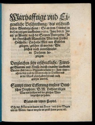 Warhafftige vnd Ei=||gentliche Beschreibung/ des erschreck=||lichen Wunderzeichens/ So an dem Himmel in || diesem jetzigen lauffenden 1580. Jare/ den 13. Ju=||nij/ zu Abendt/ nach der Sonnen Vntergang/ Jn der Herrschaft Mansfeldt/ Vber dem Closter || Holßzella/ Ein halbe Meil von Eisleben || gelegen/ gesehen ist worden/ Wie || solches nach vnterschriebe=||ne Personen be=||zeugen.|| Dergleichen sehr erschreckliche/ Fewri=||ge/ Blutrote vnd Weisse/ durch einander lauffende || Stralen/ sind den 10. Septembris dieses 80 Jars/von 7.|| vhren/ biß vmb die Mitternacht/ zu Eisleben vnd || in der Marck allenthalben herumb/ auch || gesehen worden.|| Sampt einer Erklerung/ vnsers Deut=||schen Propheten/ D. M. Luthers seligen || Was von solchen vnd der gleichen Wun=||derzeichen zu halten.|| ...||