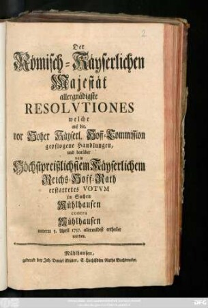 Der Römisch-Käyserlichen Majestät allergnädigste Resolvtiones welche auf die, vor Hoher Käyserl. Hoff-Commission gepflogene Handlungen, und darüber vom Höchstpreißlichstem Käyserlichem Reichs-Hoff-Rath erstattetes Votvm in Sachen Mühlhausen contra Mühlhausen unterm 5. April 1757. ertheilet worden