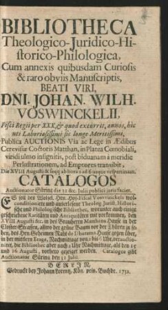 Bibliotheca Theologico-Iuridico-Historico-Philologica, Cum annexis quibusdam Curiosis & raro obviis Manuscriptis, Beati Viri, Dni. Johan. Wilh. Voswinckelii, Fisci Regii per XXX, & quod excurrit, annos ... Publica Auctionis ... ad Emptores transibit, Die XVIII Augusti & seqq ... : Catalogos Auctionator Süring die 31 &c. Iulii publici iuris faciet