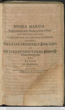 Hygea Martia Supremis in arte Medica honoribus, quem Doctoratum vocant, Clarissimorum Atq[ue] Experientissimorum Iuvenum Martini Friderici Fries/ Lips. Et Anthoni Guntheri Friederich/ Oldenburgensis Sacra : Lipsiae III. Idus Novembres A.E.C. MDCLVIII.