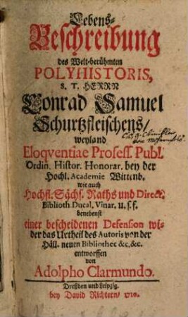 Lebens-Beschreibung des Welt-berühmten Polyhistoris, S. T. Herrn Conrad Samuel Schurtzfleischens, weyland Eloqventiae Profess. Publ. Ordin. Histor. Honorar. bey der Hochl. Academie Wittenb. wie auch Hochfl. Sächs. Raths und Direct. Biblioth. Ducal. Vinar. u.s.f. : benebenst einer bescheidenen Defension wider das Urtheil des Autoris von der Häll. neuen Bibliothec &c. &c.