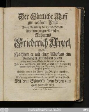 Der Göttliche Ruff zur wahren Buße Durch Ausübung des Straff-Gerichts An einem jungen Menschen, Nahmens Friederich Appel, Welcher, Nachdem er mit einer Ehefrau eine Zeitlang in Unkeuschheit gelebet, dabey von einer Sünde in die andere gefallen, Jndem er mit Rath, und nach geschehener Ermordung eines unschuldigen Kindes, zu Verheelung derselben behülfflich gewesen, ... den 12. September dieses ietztlauffenden 1732sten Jahres, Nach eingeholten und confirmirten Urthel und Recht, Mit dem Schwerdt vom Leben zum Tode gebracht wird.