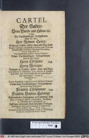 Cartel Des Ballets/ Vom Paride und Helena/ etc. : Welches ... Herr Johann Georg/ Hertzog zu Sachsen ... Dero ... Brüdern ... Herrn Christian/ Und Herrn Moritzen/ Hertzogen zu Sachsen ... Und Denen ... Bräuten ... Fräulein Christianen/ Und Fräulein Sophien Hedewig/ Geschwisterten Hertzoginnen zu Schleßwig/ Hollstein/ Stormarn/ ... Auff dero beyderseits Hoch-Fürstliche Beylagere ... auff dem Churfürstl. Schlosse im Riesen-Saale vorstellete/ den Decem. 1650.