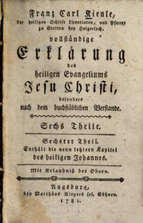 Franz Carl Kienle, der heiligen Schrift Licentiaten, und Pfarrer zu Stetten bey Haigerloch, vollständige Erklärung des heiligen Evangeliums Jesu Christi : besonders nach dem buchstäblichen Verstande, 6. Enthält die neun letztern Kapitel des heiligen Johannes