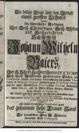 Die billige Klage über den Verlust eines grossen Lehrers wollten bey schmertzhafter Beerdigung Des Hoch-Ehrwürdigen, Hoch-Achtbaren und Hochgelahrten Herrn Johann Wilhelm Baiers, Der H. Schrift Hochberühmten Doctoris Hoch-Gräfl. Wolffsteinisch. Hochbetrauten Kirchen- und Consistorial-Raths, bey hiesiger weitberühmten Universität Theologiae et Graecae Linguae Hochverdienten Professoris Publici auch der Hoch-Ehrwürdigen Theologischen Kirchen-Gemeine Treu-eifrigen Archidiaconi, Als Derselbe nach einem langwierig - ausgestandenen schmertzlichen Lager/ den 14. Maii des 1729sten Jahrs seligst verschieden/ und Dessen entseelter Cörper den 20sten Eiusdem bey ansehnlicher Leich-Begängnis zu seiner Gruft gebracht ward/ vorstellen/ und damit ihre hertzliche Condolenz gegen das gesamte hohe Trauer-Haus bezeugen/ Der verwittibten Frau Vs. Zeltnerin sämmtliche Tisch-Compagnie
