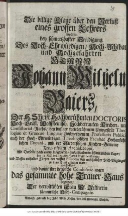 Die billige Klage über den Verlust eines grossen Lehrers wollten bey schmertzhafter Beerdigung Des Hoch-Ehrwürdigen, Hoch-Achtbaren und Hochgelahrten Herrn Johann Wilhelm Baiers, Der H. Schrift Hochberühmten Doctoris Hoch-Gräfl. Wolffsteinisch. Hochbetrauten Kirchen- und Consistorial-Raths, bey hiesiger weitberühmten Universität Theologiae et Graecae Linguae Hochverdienten Professoris Publici auch der Hoch-Ehrwürdigen Theologischen Kirchen-Gemeine Treu-eifrigen Archidiaconi, Als Derselbe nach einem langwierig - ausgestandenen schmertzlichen Lager/ den 14. Maii des 1729sten Jahrs seligst verschieden/ und Dessen entseelter Cörper den 20sten Eiusdem bey ansehnlicher Leich-Begängnis zu seiner Gruft gebracht ward/ vorstellen/ und damit ihre hertzliche Condolenz gegen das gesamte hohe Trauer-Haus bezeugen/ Der verwittibten Frau Vs. Zeltnerin sämmtliche Tisch-Compagnie