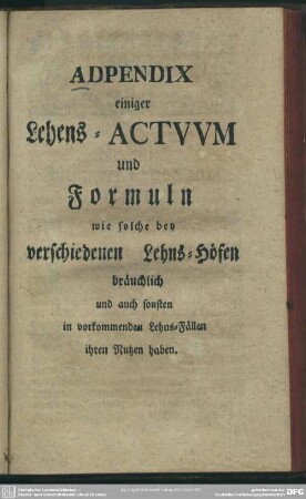 Adpendix einiger Lehens-Actuum und Formuln wie solche bey verschiedenen Lehns-Höfen bräuchlich und auch sonsten in vorkommenden Lehns-Fällen ihren Nutzen haben