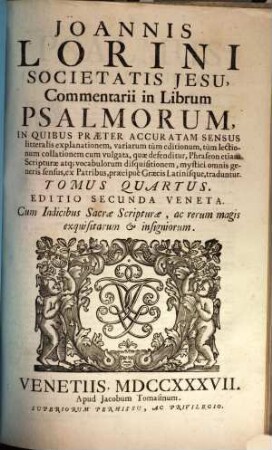 Joannis Lorini Societatis Jesu, Commentarii in Librum Psalmorum : In Quibus Præter Accuratam Sensus litteralis explanationem, variarum tùm editionum, tùm lectionum collationem cum vulgata, quæ defenditur, Phraseon etiam Scripturæ atq[ue] vocabulorum disquisitionem, mystici omnis generis sensus, ex Patribus, præcipuè Græcis Latinisque, traduntur, Tomus Quartus