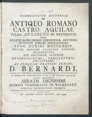 Commentatio Historica De Antiquo Romano Castro Aquilae Vulgo Arnsburg In Wetteravia Nunc Inclyto Sacri Ordinis Cisterciensis Asceterio, Occasione Iubilaei Sexcentenarii Anno Domini MDCCLXXIV. Decimo Septimo Calendas Augusti Occurentis Sub Gratiosis Auspiciis Reverendissimi, Perillustris, Amplissimi, Ac Perquam Gratiosi Domini, D. Bernardi, Sacri Et Exempti Ordinis Cisterciensis In Immediato Ac Exempto Monasterio B. M. V. De Castro Aquilae Vulgo Arnsburg Abbatis Dignissimi Domini Temporalis In Wickstatt. Publicae Disquisitioni Exhibita