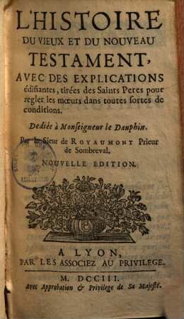 L' Histoire Du Vieux Et Du Nouveau Testament : Avec Des Explications édifiantes, tirées des Saints Peres pour regler les moeurs dans toutes fortes de conditions ...