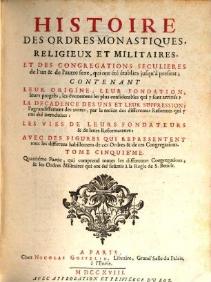 Histoire Des Ordres Monastiques, Religieux Et Militaires Et Des Congregations Seculieres de l'un et de l'autre sexe, qui ont esté éstablies jusqu'à présent : Contenant Leur Origine, Leur Fondation, ... La Decadence Des Uns Et Leur Suppression, ... Les Vies De Leurs Fondateurs & de leurs Reformateurs: Avec Des Figures Qui Representent tous les differens habillemens de ces Ordres & de ces Congregations. 5, Quatriéme Partie, qui comprend toutes les differentes Congregations, & les Ordres Militaires qui ont été soûmis à la Regle de S. Benoît