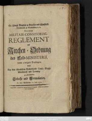 Sr. Königl. Majestät in Preussen und Churfürstl. Durchlaucht zu Brandenburg [et]c. [et]c. Renovirtes Militair-Consistorial-Reglement und Kirchen-Ordnung des Feld-Ministerii : samt einigen Beylagen derer Bey dem öffentlichen Gottesdienst, Taufe, Beicht, Abendmahl und Trauung zu gebrauchenden Gebethe und Formularien ; De dato Berlin den 15. July 1750.
