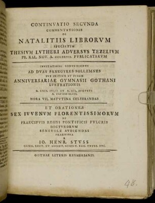 Continvatio Secvnda Commentationis De Natalitiis Librorvm Speciatim Thesivm Lvtheri Adversvs Tezelivm Pr. Kal. Nov. A. MDXVII. Pvblicatarvm : Invitationi Convenienti Ad Dvas Panegyres Sollemnes Svb Initivm Et Finem Anniversariae Gymnasii Gothani Lvstrationis D. XXIX. Ivlii Et D. XII. Avgvsti A. MDCCXLIII. ... Celebrandas Et Orationes Sex Ivvenvm Florentissimorvm De Praecipvis Regni Pontificii Fvlcris Dictvrorvm Benevole Avdiendas Praemissa A Io. Henr. Stvss Gymn. Rect. Et Societ. Scient. Reg. Prvss. Soc. ; [P.P. D. XXVIII. Ivl. A. MDCCXLIII.]
