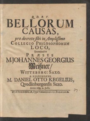 Bellorum Causas, pro decreto sibi in Amplissimo Collegio Philosophorum Loco, Examinabit Praeses M. Johannes Georgius Meißner/ Witteberg: Saxo. & Respondens M. Daniel Otto Kegelius, Quedlinburgensis Saxo. Anno 1683. 12. Iulii