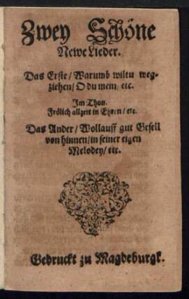 Zwey Schöne || Newe Lieder.|| Das Erste/ Warumb wiltu weg=||ziehen/ O du mein/ etc.|| Jm Thon.|| Frœlich allzeit in Ehren/ etc.|| Das Ander/ Wollauff gut Gesell || von hinnen/ in seiner eigen || Melodey/ etc.||