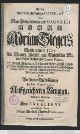 Uber die Unter dem glückseeligen Consulat Des Hoch-Edelgebohrnen und Magnifici Herrn Adrian Stegers, Hochberühmten Jcti, Der Römisch. Käyserl. und Catholischen Maj. würcklichen Raths und Comitis Palatini, Sr. Königl. Majestät in Pohlen und Chur-Fürstl. Durchl. zu Sachsen Hochbestallten Hoff- und Justitien-Raths, des Hochlöbl. Schöppen-Stuhls Assessoris, wie auch Hochverdienten Bürgermeisters und Vorstehers der Kirche zu S. Petri, In der Berühmten Stadt Leipzig Jm Jahr MDCCXXII. Auffgerichteten Brunnen, Wolte seine Gedancken entwerffen Ihro Excellenz unterthänigster Diener Johann Christoph Clauder, Numburgens. Th. St.