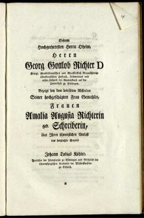 Seinem Hochgeehrtesten Herrn Oheim, Herrn Georg Gottlob Richter D Königl. Grosbritannischen und Churfürstlich Braunschweig-Lüneburgischen Hofrath, ... Bezeigt bey dem betrübten Absterben Seiner hochgeschäzten Frau Gemahlin, Frauen Amalia Augusta Richterin geb. Schreiberin, über Ihren schmerzlichen Verlust das herzlichste Beyleid Johann Tobias Köhler, Professor der Philosophie zu Göttingen ...