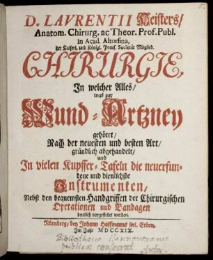 Laurentii Heisters, Anatom. Chirurg. ac Theor. Prof. Publ. in Acad. Altorfina, ... Chirurgie : In welcher Alles, was zur Wund-Artzney gehöret, Nach der neuesten und besten Art, gründlich abgehandelt, und In vielen Kupffer-Tafeln die neuerfundene und dienlichste Instrumenten, Nebst den bequemsten Handgriffen der Chirurgischen Operationen und Bandagen deutlich vorgestellet werden