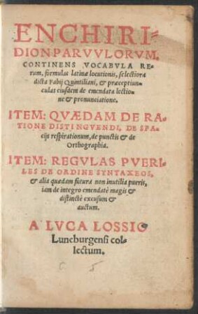 ENCHIRI=||DION PARVVLORVM.|| CONTINENS VOCABVLA RE=||rum, formulas latinae locutionis, selectiora || dicta Fabij Quintiliani, et praeceptiun=||culas eiusdem de emendata lectio=||ne et pronunciatione.|| ITEM: QVAEDAM DE RA=||TIONE DISTINGVENDI, DE SPA=||cijs respirationum, de punctis et de || Orthographia.|| ITEM: REGVLAS PVERI=||LES DE ORDINE SYNTAXEOS,|| et alia quaedam futura non inutilia pueris,|| iam de integro emendatè magis et || distinctè excusum et || auctum.|| A LVCA LOSSIO || Luneburgensi col=||lectum.||