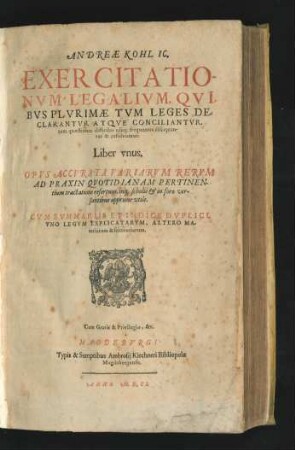 Andreae Kohl IC. Exercitationum Legalium, Quibus Plurimae Tum Leges Declarantur Atque Conciliantur, tum quaestiones difficiles usuq[ue] frequentes disceptantur & resolvuntur. Liber unus : Opus Accurata Variarum rerum Ad Praxin Quotidianam Pertinentium tractatione refertum, inq[ue] scholis & in foro versantibus apprime utile ; Cum Summariis Et Indice Duplici, Uno Legum Explicatarum, Altero Materiarum & sententiarum