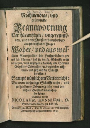Nothwendige/ und gründliche Beantwortung Der fürwitzigen/ ungereumbten/ und dem Christenthumb uberaus schimpfflichen Frage: Woher/ und aus welchen Kennzeichen die Lutherischen gewiß sein können/ daß sie die H. Schrifft recht verstehen/ und außlegen/ da doch alle Secten/ Bäpstler/ Calvinisten/ [et]c. dergleichen rühmen/ und sich auff die Schrifft beruffen? : Sampt nützlichem Unterricht: Wie man die heilige Schrifft recht/ und zu heylsamer Erbawung lesen/ und den rechten Verstand daraus fassen könne