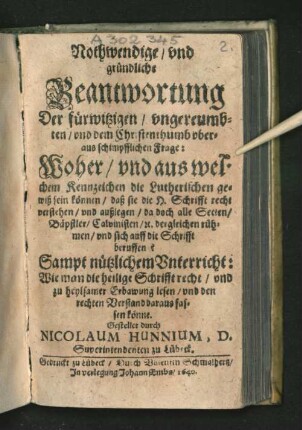 Nothwendige/ und gründliche Beantwortung Der fürwitzigen/ ungereumbten/ und dem Christenthumb uberaus schimpfflichen Frage: Woher/ und aus welchen Kennzeichen die Lutherischen gewiß sein können/ daß sie die H. Schrifft recht verstehen/ und außlegen/ da doch alle Secten/ Bäpstler/ Calvinisten/ [et]c. dergleichen rühmen/ und sich auff die Schrifft beruffen? : Sampt nützlichem Unterricht: Wie man die heilige Schrifft recht/ und zu heylsamer Erbawung lesen/ und den rechten Verstand daraus fassen könne