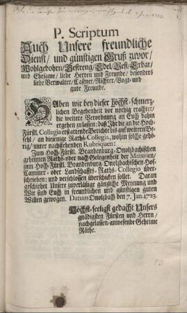 P. Scriptum Auch Unsere freundliche Dienst, und günstigen Gruß zuvor, ... Haben wir bey dieser höchst-schmerzlichen Begebenheit vor nöthig erachtet, die weitere Verordnung an Euch dahin ergehen zu lassen: daß Ihr die an die Hoch-Fürstl. Collegia erstattende Berichte ... an diejenige Raths-Collegia, wohin solche gehörig, ... verschlossen überschicken sollet. ... Datum Onolzbach den 7. Jan. 1723.