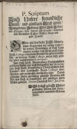 P. Scriptum Auch Unsere freundliche Dienst, und günstigen Gruß zuvor, ... Haben wir bey dieser höchst-schmerzlichen Begebenheit vor nöthig erachtet, die weitere Verordnung an Euch dahin ergehen zu lassen: daß Ihr die an die Hoch-Fürstl. Collegia erstattende Berichte ... an diejenige Raths-Collegia, wohin solche gehörig, ... verschlossen überschicken sollet. ... Datum Onolzbach den 7. Jan. 1723.