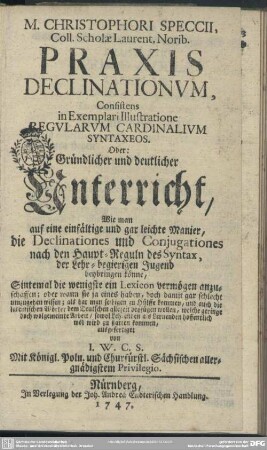 M. Christophori Speccii, Coll. Scholae Laurent. Norib. Praxis Declinationum, Consistens in Exemplari Illustratione Regularum Cardinalium Syntaxeos : Oder: Gründlicher und deutlicher Unterricht, Wie man auf eine einfältige und gar leichte Manier, die Declinationes und Conjugationes nach den Haupt-Reguln des Syntax, der Lehr-begierigen Jugend beybringen könne ...