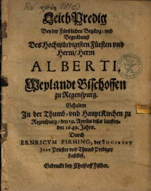 LeichPredig Bey der Fürstlichen Begäng- vnd Begräbnuß Des ... Herrn Alberti, Weylandt Bischoffen zu Regenspurg : Gehalten In der Thumb- vnd HauptKirchen zu Regenspurg, den 19. Aprilis dises lauffenden 1649. Jahrs