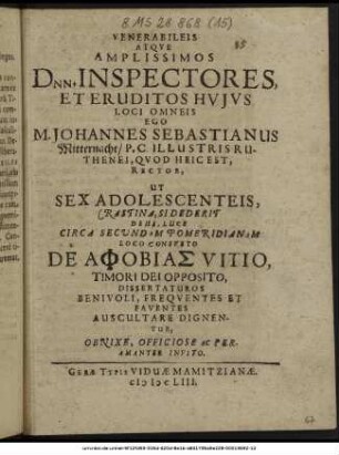 Venerabileis Atque Amplissimos Dnn. Inspectores, Et Eruditos Huius Loci Omneis Ego M. Johannes Sebastianus Mitternacht/ P.C. Illustris Ruthenei, Quod Heic Est, Rector, Ut Sex Adolescenteis, Crastina, Si Dederit Deus, Luce Circa Secundam Pomeridianam Loco Consueto De Aphobias Vitio, Timori Dei Opposito, Dissertaturos Benivoli, Frequentes Et Faventes Auscultare Dignentur, Obnixe, Officiose Ac Peramanter Invito. : [P.P. V. Non. Mart. ... ann. MDCLIII.]
