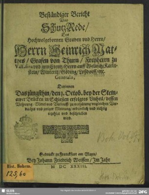 Beständiger Bericht Vnd SchutzRede, Des Hochwolgebornen Graven vnd Herrn, Herrn Heinrich Matthes, Grafen von Thurn ... Generaln : Darinnen Das jüngsthin, den 1. Octob. bey der Steinawer Brücken in Schlesien erfolgtes Vnheil, dessen Vrsprung, Mittel vnd Verlauff, zu verhütung vngleichen Verdachts vnd jrriger Meinung, ordentlich vnd richtig erzehlet vnd beschrieben wird