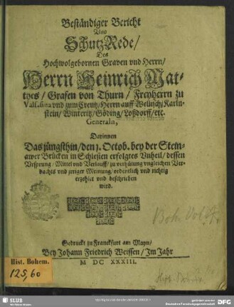 Beständiger Bericht Vnd SchutzRede, Des Hochwolgebornen Graven vnd Herrn, Herrn Heinrich Matthes, Grafen von Thurn ... Generaln : Darinnen Das jüngsthin, den 1. Octob. bey der Steinawer Brücken in Schlesien erfolgtes Vnheil, dessen Vrsprung, Mittel vnd Verlauff, zu verhütung vngleichen Verdachts vnd jrriger Meinung, ordentlich vnd richtig erzehlet vnd beschrieben wird