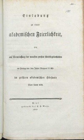 Einladung zu einer akademischen Feierlichkeit, die auf Veranlassung der neuesten großen Weltbegebenheiten am Freitage den 7ten Julius Morgens 11 Uhr im größern akademischen Hörsaale Statt finden wird : [Kiel, im akademischen Senat, den 4ten Julius 1815]