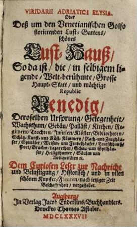 Viridarii Adriatici Elysia. Oder Deß um den Venetianischen Golfo florierenden Lust-Gartens, schönes Lust-Hauß : So da ist, die, in selbigem ligende ... Haupt-Statt, und mächtige Republic Venedig, Deroselben Ursprung, Gelegenheit, Wachsthum, Gebäu, Palläst, Kirchen ... [et]c. Dem Curiosen Leser zur Nachricht ... nach jetziger Zeit Beschaffenheit, vorgestellet